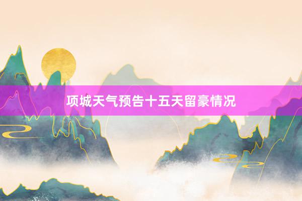 项城天气预告十五天留豪情况
