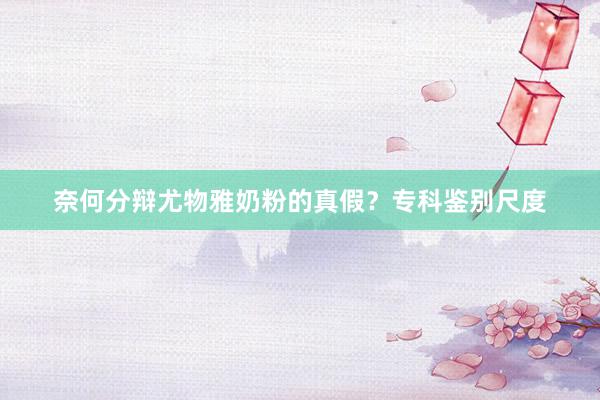 奈何分辩尤物雅奶粉的真假？专科鉴别尺度