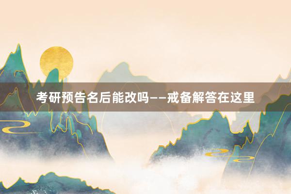 考研预告名后能改吗——戒备解答在这里